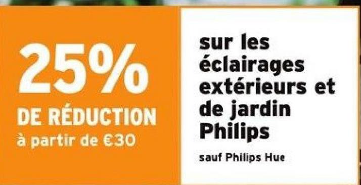 25%
DE RÉDUCTION
à partir de €30
sur les
éclairages
extérieurs et
de jardin
Philips
sauf Philips Hue