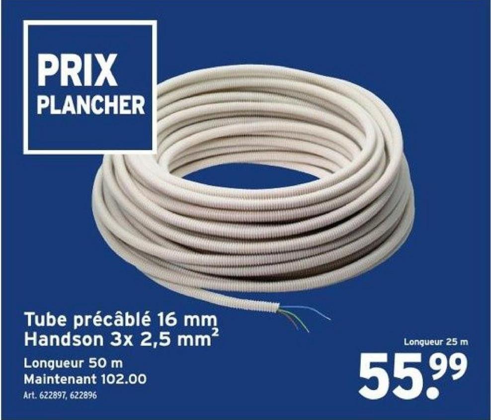 PRIX
PLANCHER
Tube précâblé 16 mm
Handson 3x 2,5 mm²
Longueur 50 m
Maintenant 102.00
Art. 622897, 622896
Longueur 25 m
55.9⁹
99