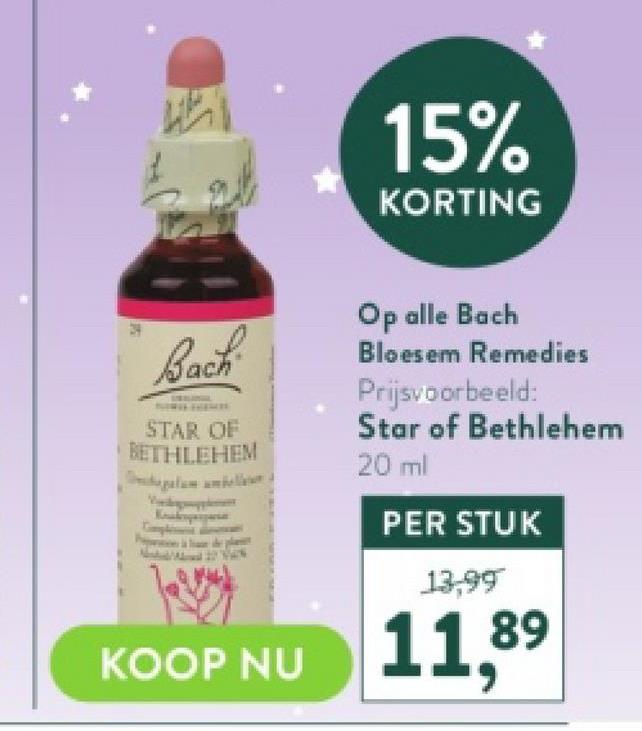 P
Wh
Bach
STAR OF
BETHLEHEM
15%
KORTING
Op alle Bach
Bloesem Remedies
Prijsvoorbeeld:
Star of Bethlehem
20 ml
PER STUK
13,99
89
KOOP NU 11,8⁹