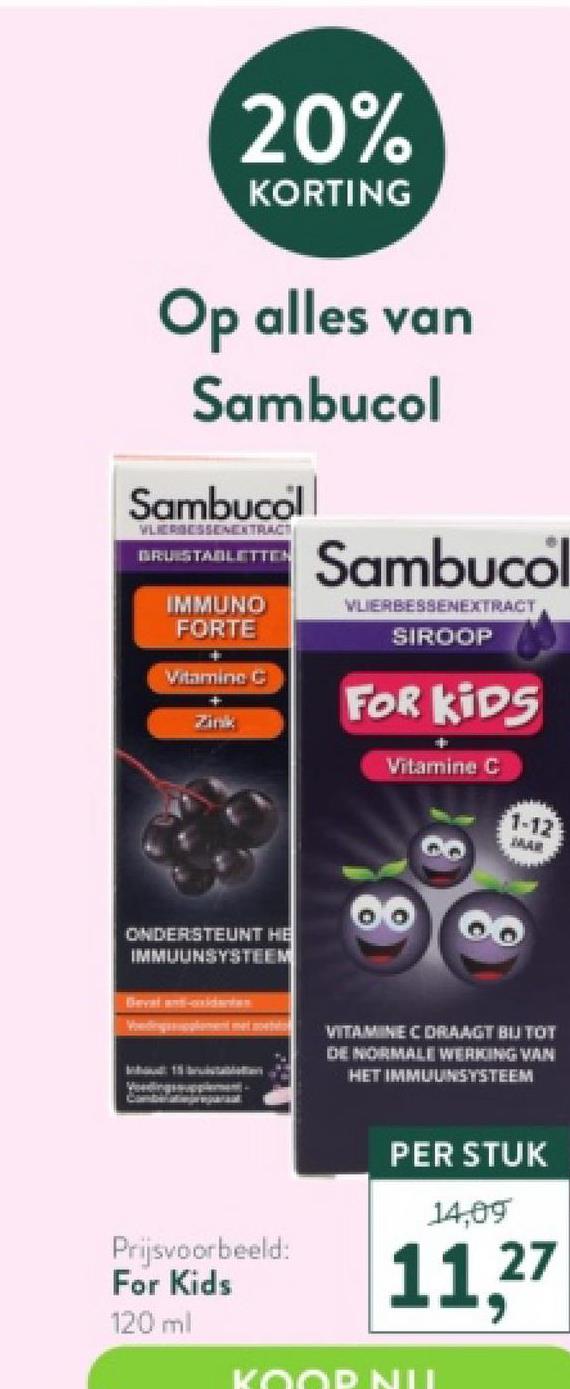 20%
KORTING
Op alles van
Sambucol
Sambucoll
VLIERGESSENEXTRACT
BRUISTABLETTEN
IMMUNO
FORTE
Vitamine C
Zink
ONDERSTEUNT HE
IMMUUNSYSTEEM
Prijsvoorbeeld:
For Kids
120 ml
Sambucol
VLIERBESSENEXTRACT
SIROOP
FOR KIDS
Vitamine C
1-12
MAR
VITAMINE C DRAAGT BIJ TOT
DHE NORMALE WERKING VAN
HET IMMUUNSYSTEEM
PER STUK
14,09
11,27
KOOP NU