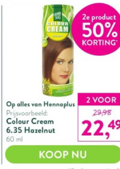 COLOUR
CREAM
Op alles van Hennaplus
Prijsvoorbeeld:
Colour Cream
6.35 Hazelnut
60 ml
2e product
50%
KORTING
2 VOOR
29,98
22,4⁹
KOOP NU