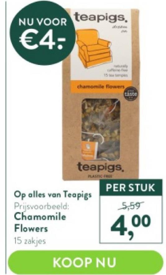 NU VOOR
€4:
teapigs,
Flowers
15 zakjes
15
chamomile flowers
Op alles van Teapigs
Prijsvoorbeeld:
Chamomile
teapigs,
PLASTIC FREE
PER STUK
5,59
4,⁰⁰
KOOP NU