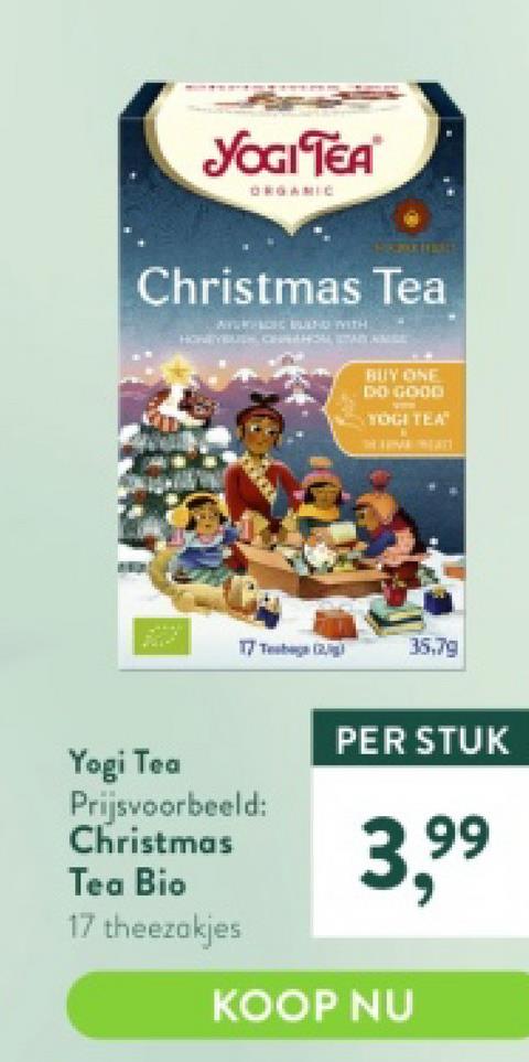 YOGI TEA
2012
ORGANIC
Christmas Tea
ATVEFACEC BUD WITH
XXXXX
17 Tea (2)
Yogi Tea
Prijsvoorbeeld:
Christmas
Tea Bio
17 theezakjes
BUY ONE
DO GOOD
V
YOGI TEA"
35.79
PER STUK
3,⁹9⁹
99
KOOP NU