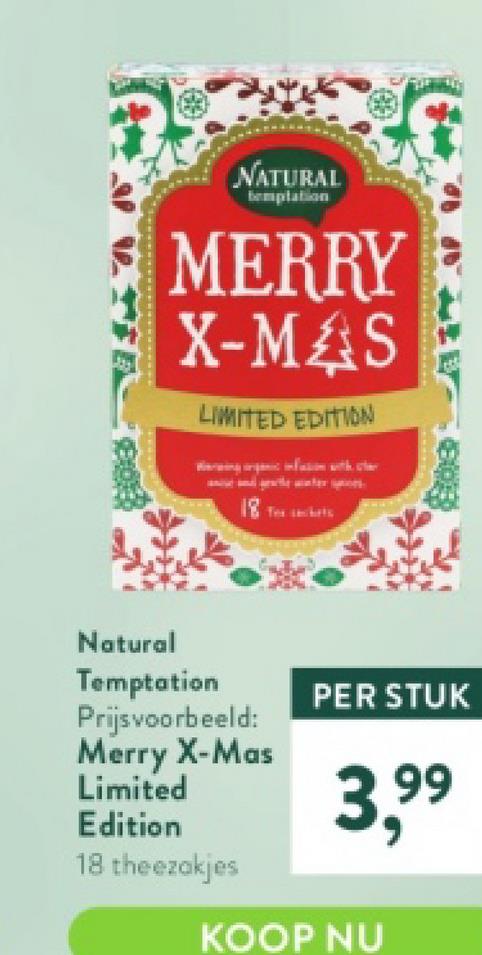 NATURAL
templation
MERRY
X-MAS
LIMITED EDITION
Natural
Temptation
Prijsvoorbeeld:
Merry X-Mas
Limited
Edition
18 theezakjes
fi
0
PER STUK
KOOP NU
3,⁹⁹
99