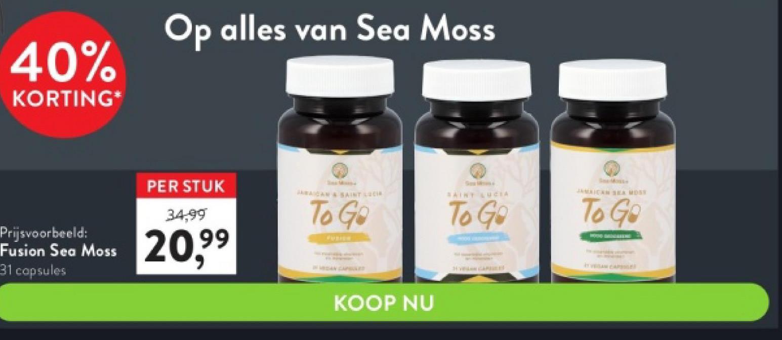 40%
KORTING*
Prijsvoorbeeld:
Fusion Sea Moss
31 capsules
Op alles van Sea Moss
PER STUK
34,99
20,9⁹
To Go
KOOP NU
SAINT LUCIA
To Go
To Go