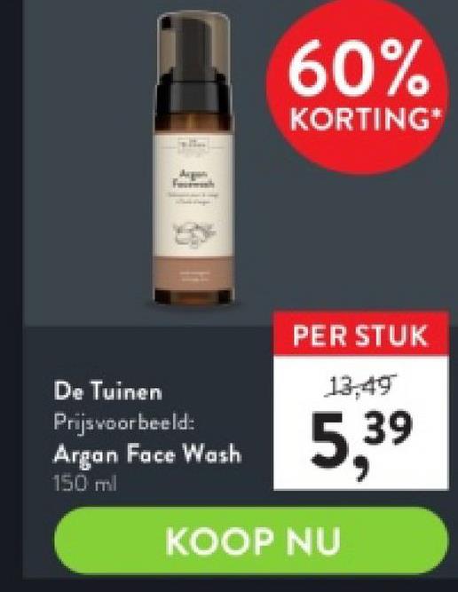 For
De Tuinen
Prijs voorbeeld:
Argan Face Wash
150 ml
60%
KORTING*
PER STUK
13,49
5,39
KOOP NU