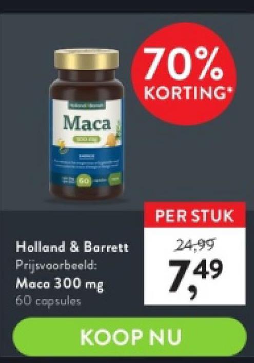 Maca
GO
Holland & Barrett
Prijsvoorbeeld:
Maca 300 mg
60 capsules
70%
KORTING*
PER STUK
24,99
7,4⁹
49
KOOP NU