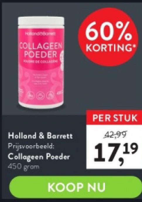 HollandBarnett
COLLAGEEN
POEDER
Holland & Barrett
Prijsvoorbeeld:
Collageen Poeder
450 grom
60%
KORTING*
PER STUK
17,19
KOOP NU