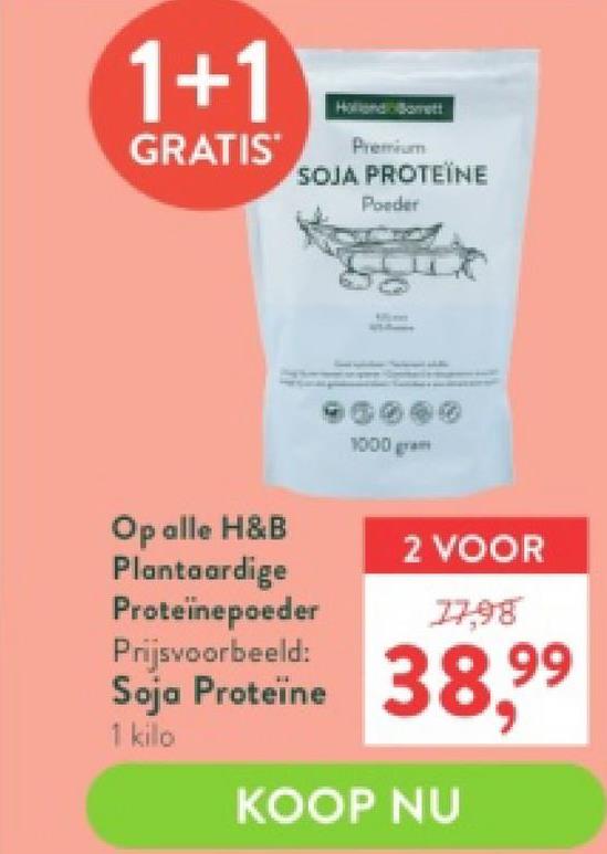 1+1
GRATIS
Holland Bett
Premium
SOJA PROTEÏNE
Poeder
Op alle H&B
Plantaardige
Proteïnepoeder
Prijsvoorbeeld:
Soja Proteïne
1 kilo
1000 gram
2 VOOR
77,98
38,99
KOOP NU