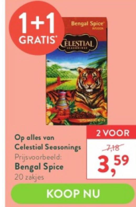 1+1
GRATIS CELESTIAL
Bengal Spice
Op alles van
Celestial Seasonings
Prijsvoorbeeld:
Bengal Spice
20 zakjes
2 VOOR
3.59
KOOP NU