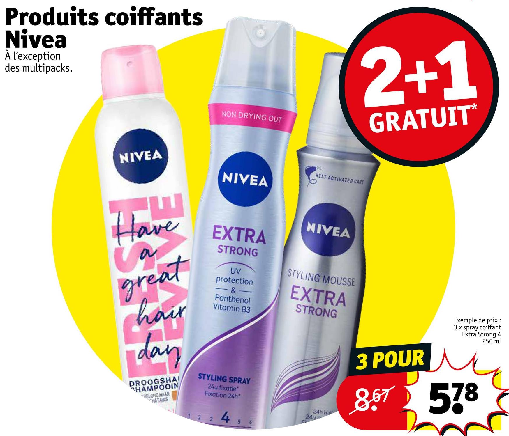 Produits coiffants
Nivea
À l'exception
des multipacks.
NIVEA
Have
a
great
hair
day
DROOGSHA!
HAMPOOIN
RBLOND HAAR
CHATAINS
2
NON DRYING OUT
NIVEA
EXTRA
STRONG
3
STYLING SPRAY
24u fixatie
Fixation 24h*
UV
protection
&
Panthenol
Vitamin B3
4
5 6
HEAT ACTIVATED CARE
NIVEA
F
STYLING MOUSSE
EXTRA
STRONG
2+1
GRATUIT*
24h Hall
24u F
Exemple de prix :
3 x spray coiffant
Extra Strong 4
250 ml
3 POUR
8.67 578