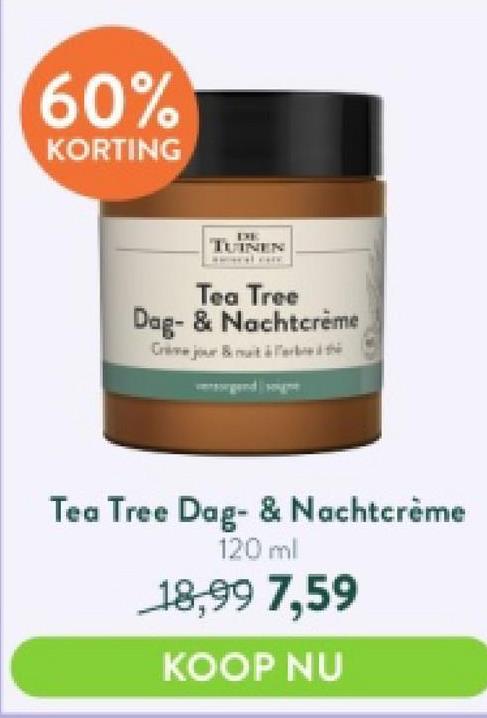 60%
KORTING
IXE
TUINEN
Tea Tree
Dag- & Nachtcrème
Crime jour & Fr
Tea Tree Dag- & Nachtcrème
120 ml
18,99 7,59
KOOP NU