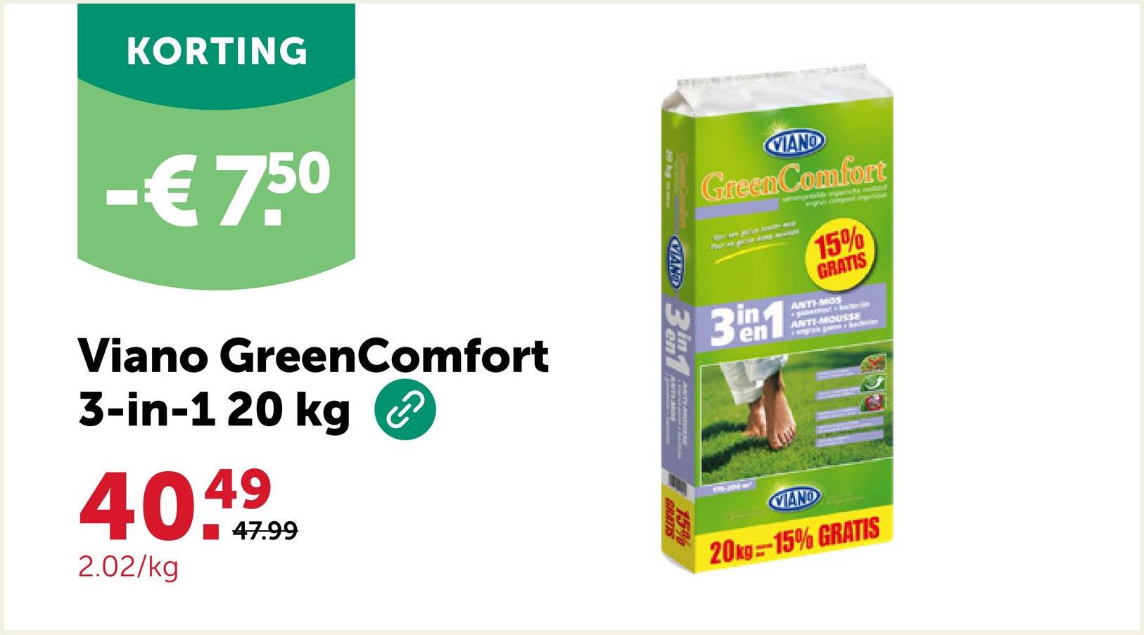 KORTING
-€7.5⁰
Viano GreenComfort
3-in-1 20 kg
40499
47.99
2.02/kg
CAND 31
ANTIMO
VIAND
Green Comfort
15%
GRATIS
ANTI-MOS
+gst baterijo
ANTI-MOUSSE
+ ingrain panos
3⁰m1
en
MAND
20kg=-15% GRATIS