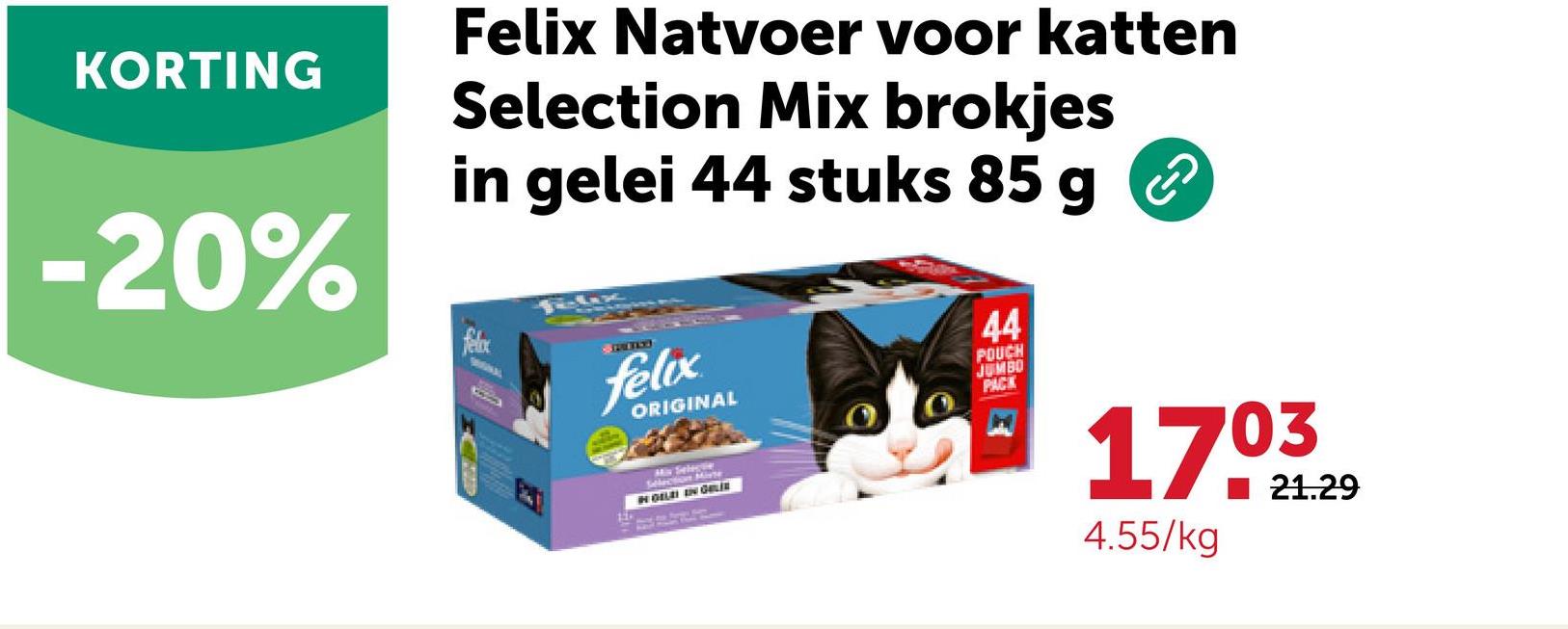 KORTING
-20%
Felix Natvoer voor katten
Selection Mix brokjes
in gelei 44 stuks 85 g
felix
SPEED
felix
ORIGINAL
Selection Miste
IN GELEI IN GALI
44
POUCH
JUMBO
PACK
G-O
1703
4.55/kg
21.29
