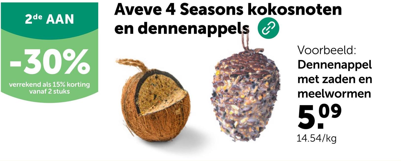 2de AAN
-30%
verrekend als 15% korting
vanaf 2 stuks
Aveve 4 Seasons kokosnoten
en dennenappels
Voorbeeld:
Dennenappel
met zaden en
meelwormen
5.⁰⁹
09
14.54/kg