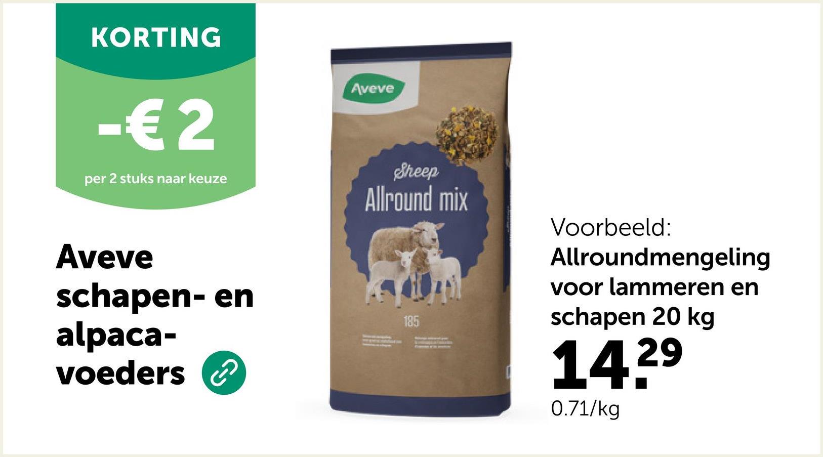 KORTING
-€ 2
per 2 stuks naar keuze
Aveve
schapen- en
alpaca-
voeders
2
Aveve
Sheep
Allround mix
185
Voorbeeld:
Allroundmengeling
voor lammeren en
schapen 20 kg
14.2⁹
29
0.71/kg