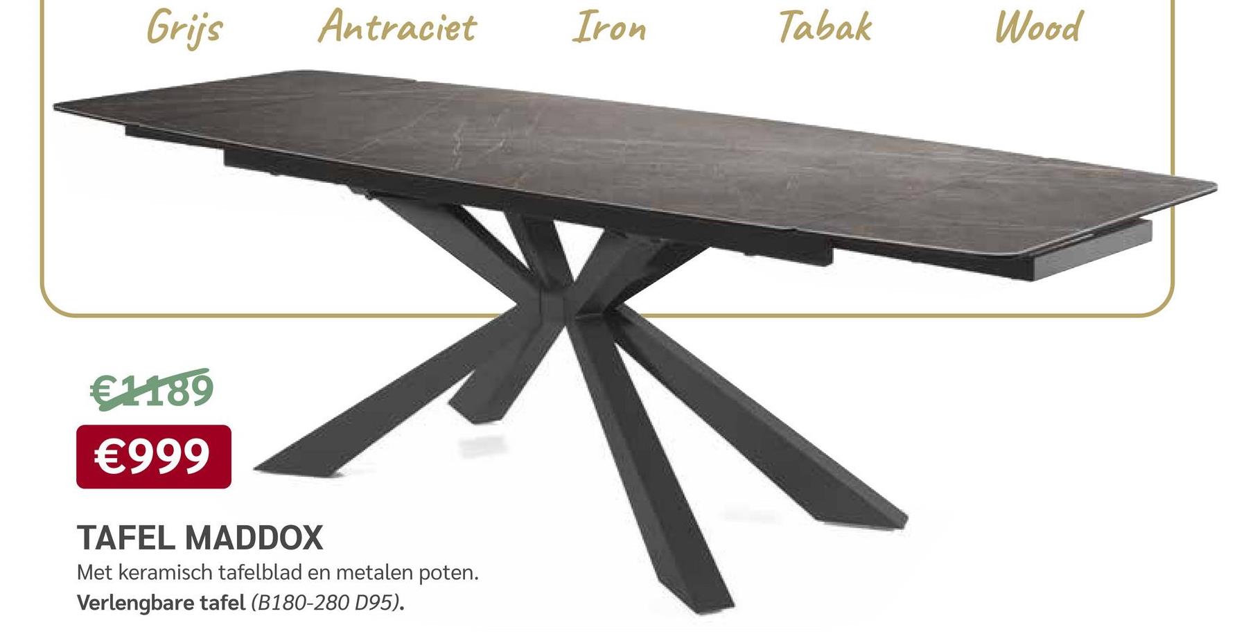 Grijs
€1189
€999
Antraciet
TAFEL MADDOX
Met keramisch tafelblad en metalen poten.
Verlengbare tafel (B180-280 D95).
Iron
Tabak
Wood