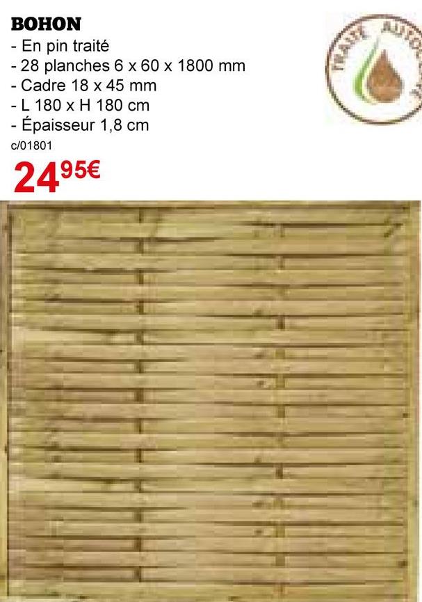 BOHON
- En pin traité
- 28 planches 6 x 60 x 1800 mm
- Cadre 18 x 45 mm
- L 180 x H 180 cm
- Épaisseur 1,8 cm
c/01801
2495€
AUTO