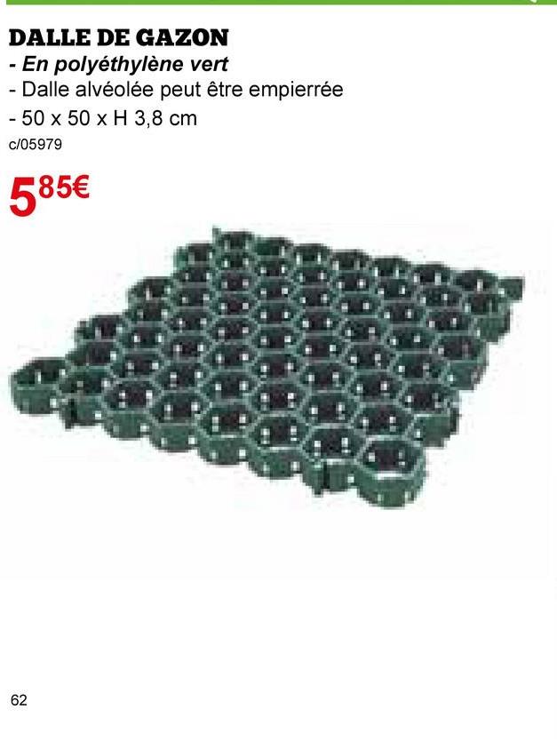 62
20
DALLE DE GAZON
En polyéthylène vert
- Dalle alvéolée peut être empierrée
- 50 x 50 x H 3,8 cm
c/05979
585€