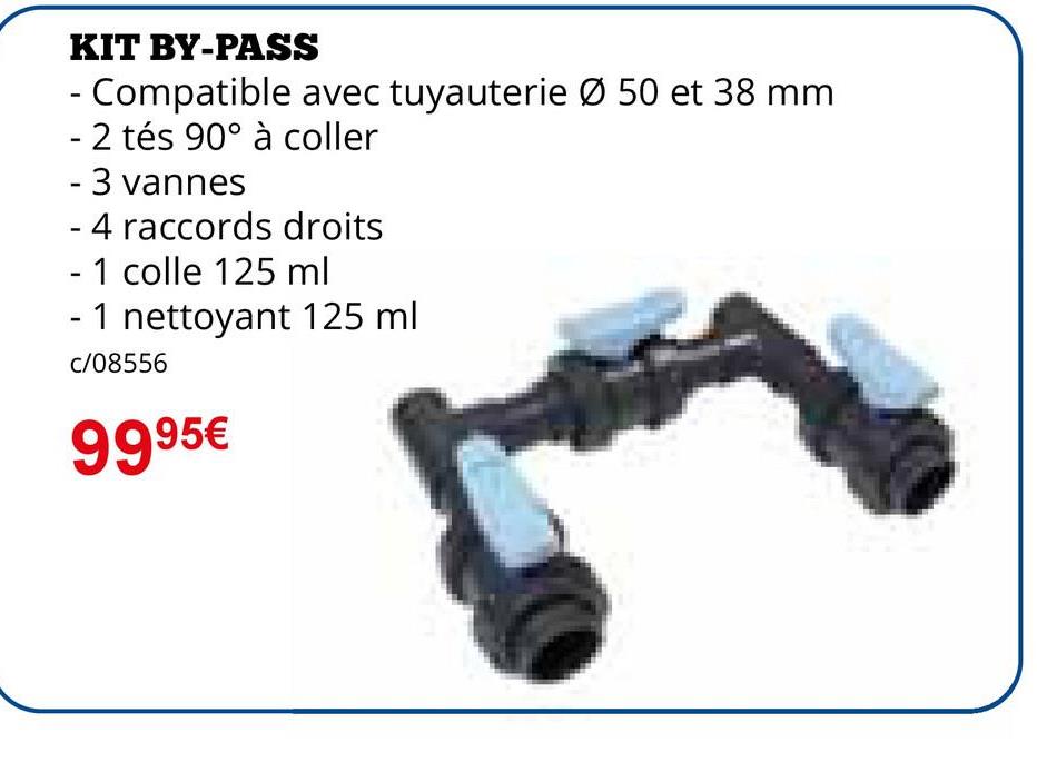 KIT BY-PASS
- Compatible avec tuyauterie Ø 50 et 38 mm
- 2 tés 90° à coller
- 3 vannes
- 4 raccords droits
- 1 colle 125 ml
- 1 nettoyant 125 ml
c/08556
9995€