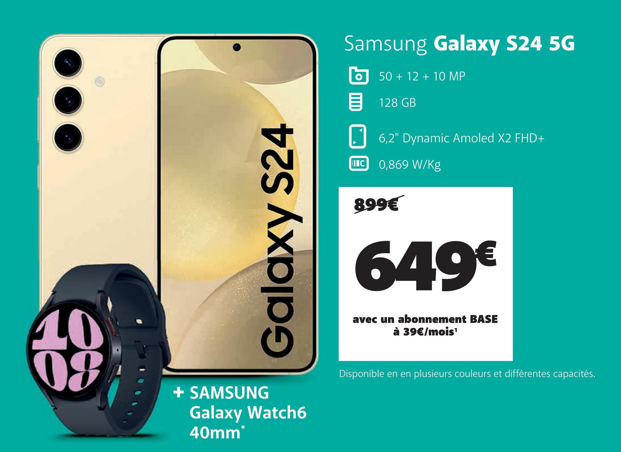 Galaxy S24
Samsung Galaxy S24 5G
50+12+10 MP
128 GB
6,2" Dynamic Amoled X2 FHD+
II C 0,869 W/Kg
899€
649€
avec un abonnement BASE
à 39€/mois¹
10
08
+ SAMSUNG
Galaxy Watch6
40mm*
Disponible en en plusieurs couleurs et différentes capacités.