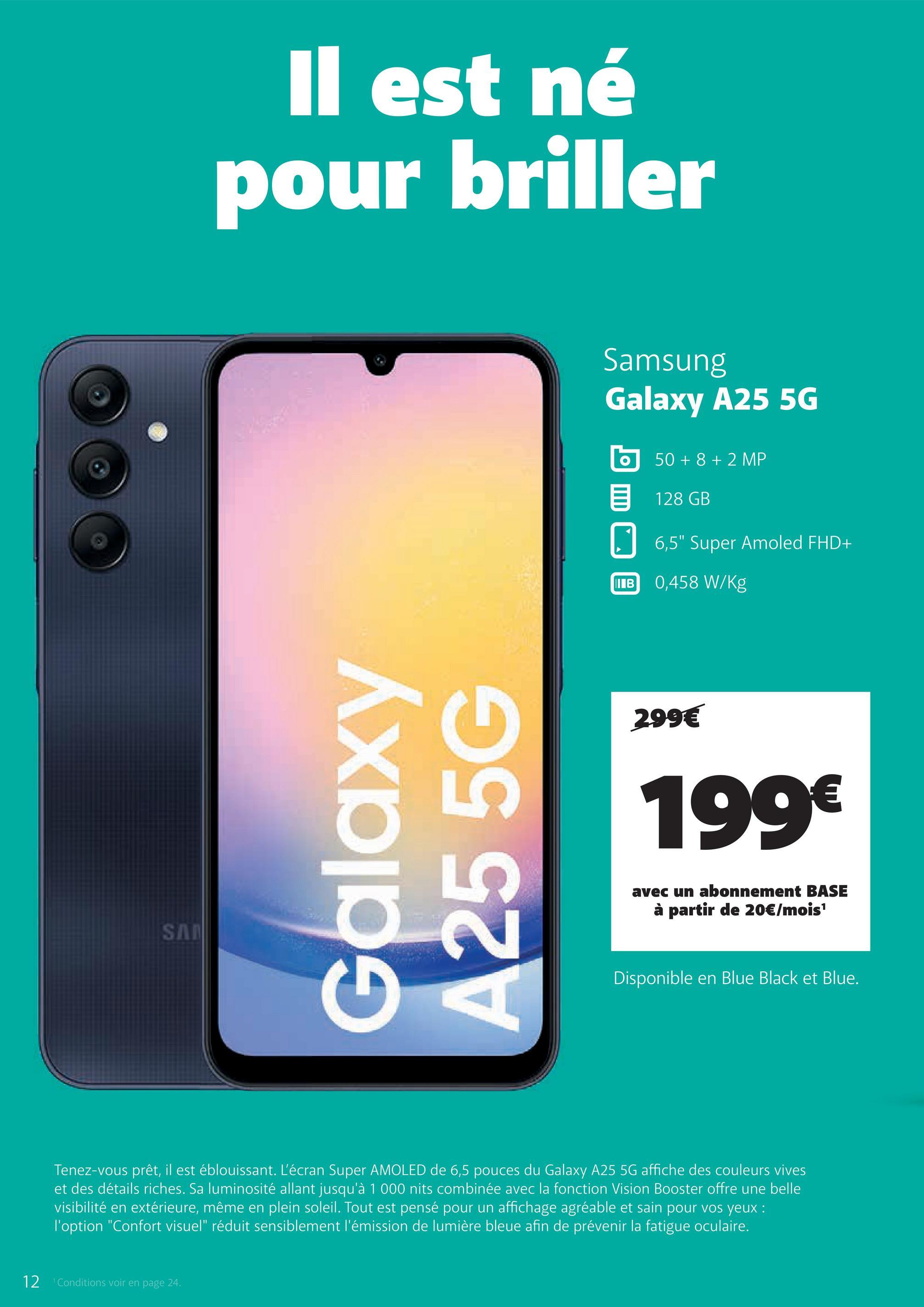 SA
Il est né
pour briller
Galaxy
A255G
Samsung
Galaxy A25 5G
50+8+2 MP
目 128 GB
☐
6,5" Super Amoled FHD+
IB 0,458 W/Kg
299€
199€
avec un abonnement BASE
à partir de 20€/mois¹
Disponible en Blue Black et Blue.
Tenez-vous prêt, il est éblouissant. L'écran Super AMOLED de 6,5 pouces du Galaxy A25 5G affiche des couleurs vives
et des détails riches. Sa luminosité allant jusqu'à 1 000 nits combinée avec la fonction Vision Booster offre une belle
visibilité en extérieure, même en plein soleil. Tout est pensé pour un affichage agréable et sain pour vos yeux :
l'option "Confort visuel" réduit sensiblement l'émission de lumière bleue afin de prévenir la fatigue oculaire.
12
Conditions voir en page 24.