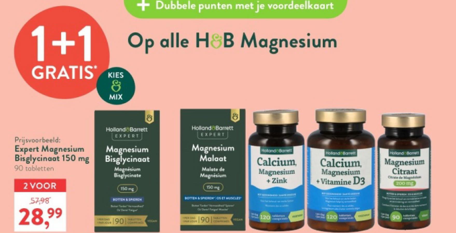 1+1
GRATIS KIES
&
MIX
+ Dubbele punten met je voordeelkaart
Op alle H&B Magnesium
Prijsvoorbeeld:
Expert Magnesium
Bisglycinaat 150 mg
90 tabletten
2 VOOR
57,98
28,99
Holland Barrett
EXPERT
Magnesium
Bisglycinaat
Magnesium
Bisglycinate
150mg
BOTTEN & SPIEREN
Holland Barett
EXPERT
Magnesium
Malaat
Malate de
Magnesium
150 mg
BOTTEN & SPIEREN SET MUSCLEP
Holland Borett
Holland Banett
Calcium,
Magnesium
+ Zink
PERIDAD
JOHN YOUN
190 CO
SABLATTEN
VEGAN
90
TABLETTEN:
120
VECAN
Calcium,
Magnesium
+ Vitamine D3
Holland Barrett
Magnesium
Citraat
Categ
200 mg
PELZARY
120
90