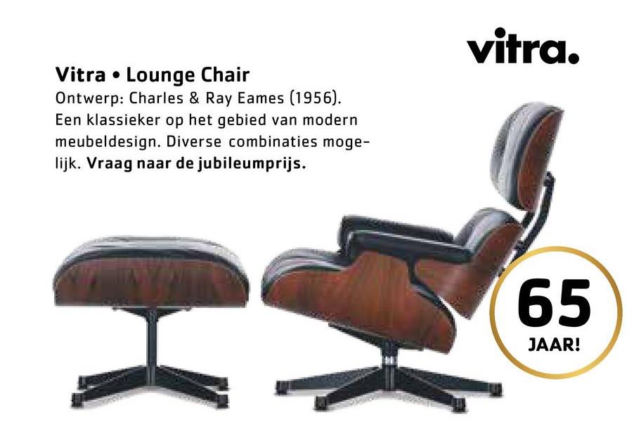 Vitra • Lounge Chair
Ontwerp: Charles & Ray Eames (1956).
Een klassieker op het gebied van modern
meubeldesign. Diverse combinaties moge-
lijk. Vraag naar de jubileumprijs.
vitra.
65
JAAR!
59