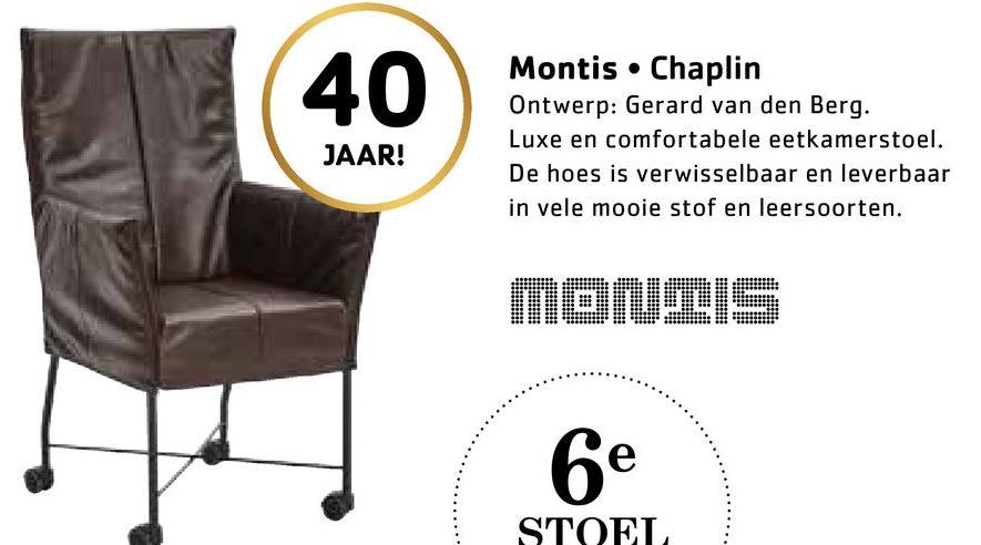 40
JAAR!
Montis Chaplin
Ontwerp: Gerard van den Berg.
Luxe en comfortabele eetkamerstoel.
De hoes is verwisselbaar en leverbaar
in vele mooie stof en leersoorten.
MONIIS
6e
STOEL