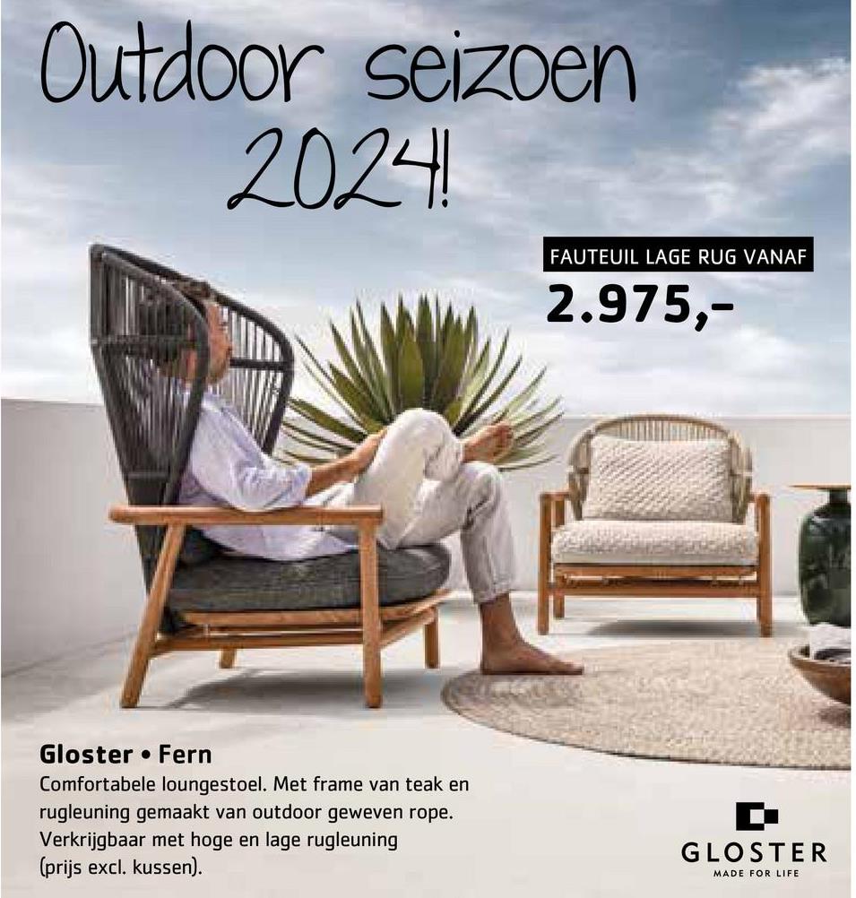 Outdoor seizoen
2024!
FAUTEUIL LAGE RUG VANAF
2.975,-
Gloster Fern
Comfortabele loungestoel. Met frame van teak en
rugleuning gemaakt van outdoor geweven rope.
Verkrijgbaar met hoge en lage rugleuning
(prijs excl. kussen).
GLOSTER
MADE FOR LIFE