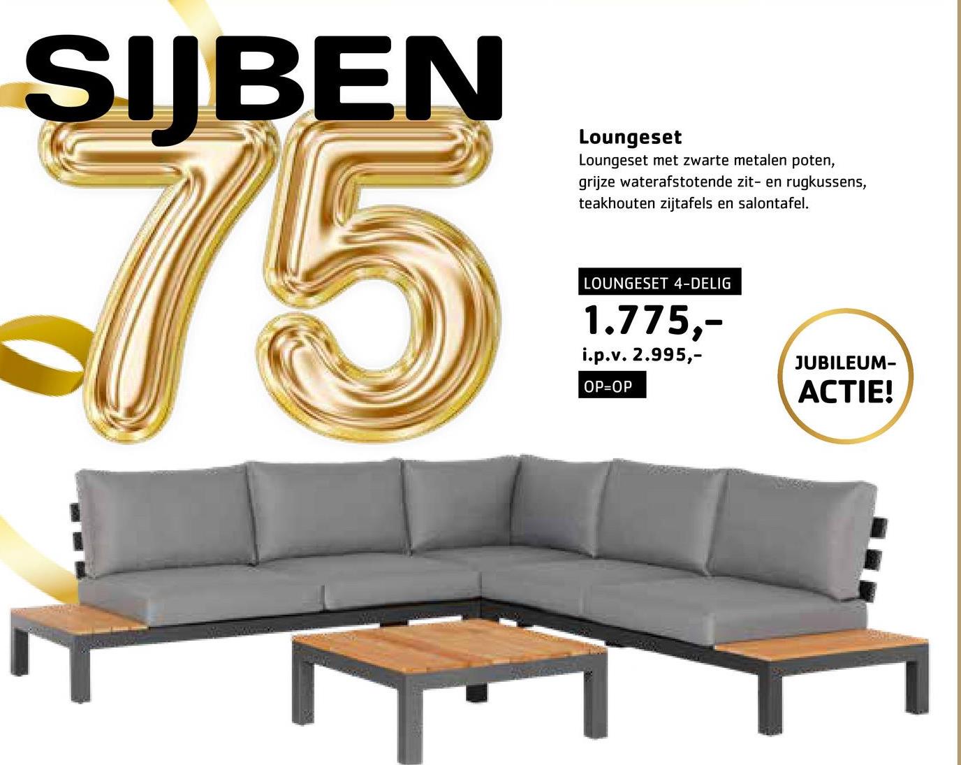 SIJBEN
75
Loungeset
Loungeset met zwarte metalen poten,
grijze waterafstotende zit- en rugkussens,
teakhouten zijtafels en salontafel.
LOUNGESET 4-DELIG
1.775,-
i.p.v. 2.995,-
OP=OP
JUBILEUM-
ACTIE!