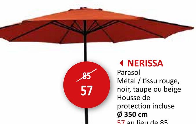 85
57
◄ NERISSA
Parasol
Métal tissu rouge,
noir, taupe ou beige
Housse de
protection incluse
Ø 350 cm
57 au lieu de 85