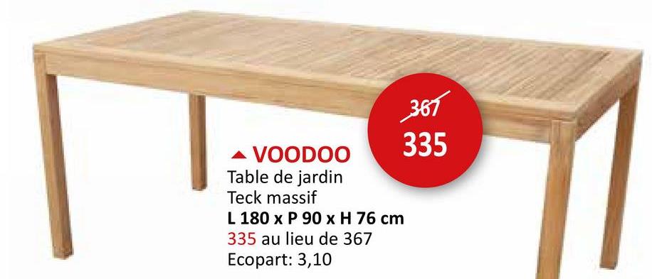 ▲ VOODOO
Table de jardin
Teck massif
L 180 x P 90 x H 76 cm
335 au lieu de 367
Ecopart: 3,10
367
335