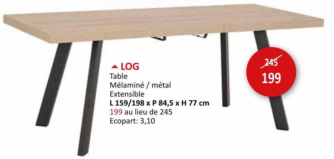 - LOG
Table
Mélaminé / métal
Extensible
L 159/198 x P 84,5 x H 77 cm
199 au lieu de 245
Ecopart: 3,10
245
199