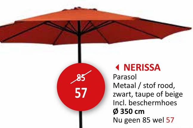 85
57
◄ NERISSA
Parasol
Metaal/stof rood,
zwart, taupe of beige
Incl. beschermhoes
Ø 350 cm
Nu geen 85 wel 57