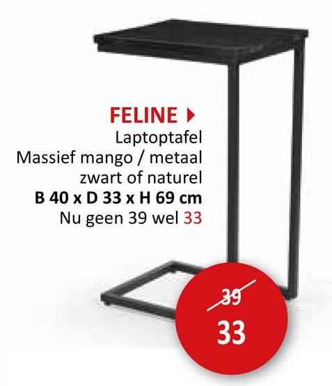 FELINE ▸
Laptoptafel
Massief mango / metaal
zwart of naturel
B 40 x D 33 x H 69 cm
Nu geen 39 wel 33
35
33