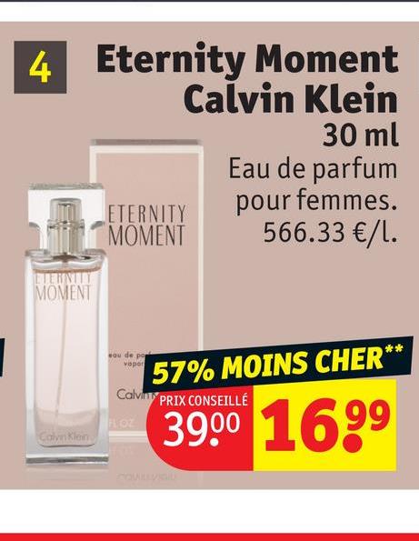 4 Eternity Moment
Calvin Klein
30 ml
ETERNITY
MOMENT
Eau de parfum
ETERNITY
MOMENT
pour femmes.
566.33 €/1.
sou de po
vapor
57% MOINS CHER*
Calvin PRIX CONSEILLÉ
FLOZ
Calvin Klein
39.00 1699
**