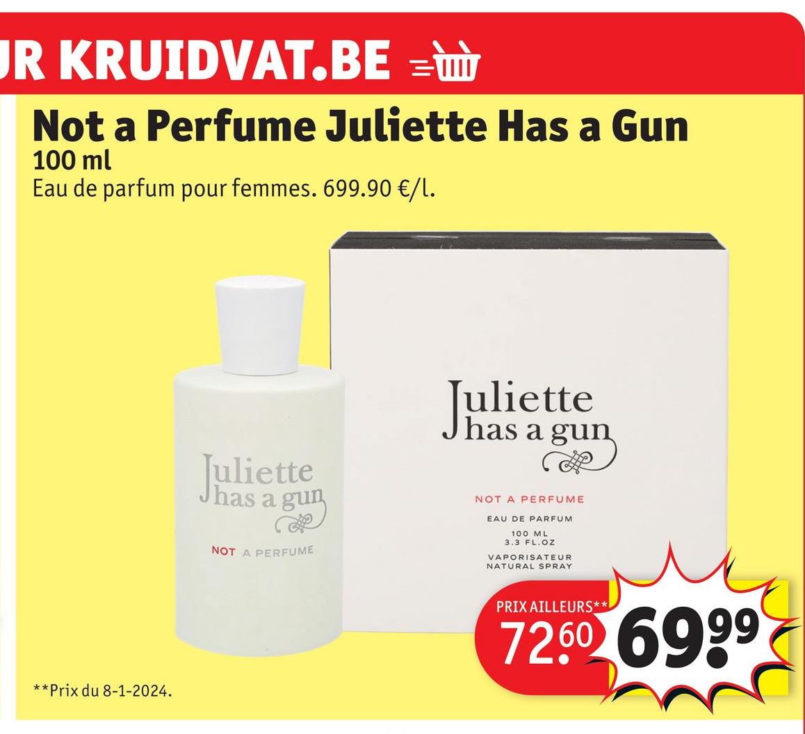 JR KRUIDVAT.BE =
Not a Perfume Juliette Has a Gun
100 ml
Eau de parfum pour femmes. 699.90 €/1.
**Prix du 8-1-2024.
Juliette
has
a gun
NOT A PERFUME
Juliette
has a gun
R
NOT A PERFUME
EAU DE PARFUM
100 ML
3.3 FL. OZ
VAPORISATEUR
NATURAL SPRAY
PRIX AILLEURS**
72.60 6999