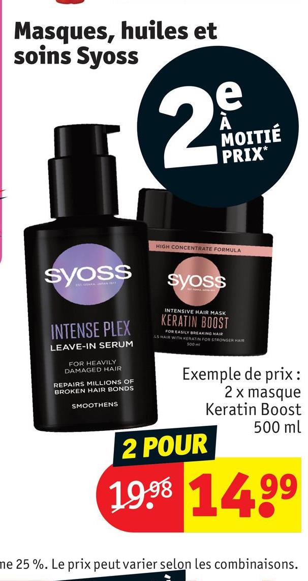 Masques, huiles et
soins Syoss
2
e
MOITIÉ
PRIX*
Syoss
INTENSE PLEX
LEAVE-IN SERUM
FOR HEAVILY
DAMAGED HAIR
REPAIRS MILLIONS OF
BROKEN HAIR BONDS
SMOOTHENS
HIGH CONCENTRATE FORMULA
Syoss
INTENSIVE HAIR MASK
KERATIN BOOST
FOR EASILY BREAKING HAIR
LS HAIR WITH KERATIN FOR STRONGER HAIR
500 ml
Exemple de prix:
2 x masque
2 POUR
Keratin Boost
500 ml
19.98 1499
ne 25 %. Le prix peut varier selon les combinaisons.