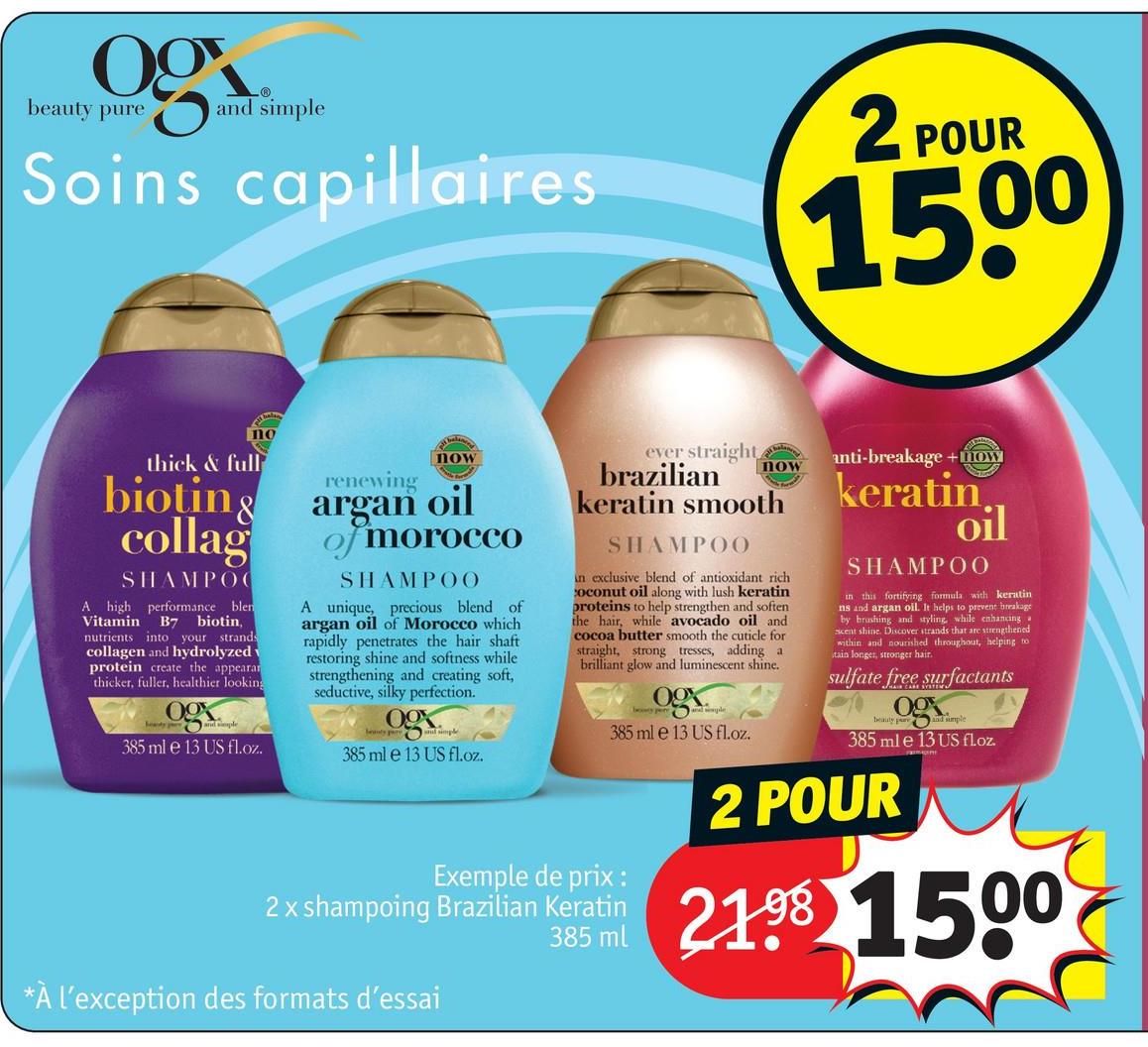 og
beauty pure
-Ⓡ
and simple
Soins capillaires
2 POUR
1500
no
thick & full
now
renewing
bioting argan oil
collag
SHAMPOO
A high performance blen
Vitamin B7 biotin,
nutrients into your strands
collagen and hydrolyzed
protein create the appearan
thicker, fuller, healthier looking
09
385 ml e 13 US fl.oz.
of morocco
SHAMPOO
A unique, precious blend of
argan oil of Morocco which
rapidly penetrates the hair shaft
restoring shine and softness while
strengthening and creating soft,
seductive, silky perfection.
ogx
now
anti-breakage+now
ever straight
brazilian
keratin smooth
SHAMPOO
in exclusive blend of antioxidant rich
coconut oil along with lush keratin
proteins to help strengthen and soften
the hair, while avocado oil and
cocoa butter smooth the cuticle for
straight, strong tresses, adding a
brilliant glow and luminescent shine.
385 ml e 13 US fl.oz.
385 ml e 13 US fl.oz.
Exemple de prix :
385 ml
2x shampoing Brazilian Keratin
keratin.
oil
SHAMPOO
in this fortifying formula with keratin
ns and argan oil. It helps to prevent breakage
by brushing and styling, while enhancing
scent shine. Discover strands that are strengthened
within and nourished throughout, helping to
tain longer, stronger hair.
sulfate free surfactants
beauty and simple
385 ml e 13 US floz.
2 POUR
21.98 1500
*À l'exception des formats d'essai
