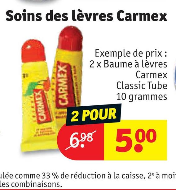 CARMEX
Soins des lèvres Carmex
CARMEX
Exemple de prix:
2 x Baume à lèvres
2 POUR
Carmex
Classic Tube
10 grammes
698 500
ulée comme 33 % de réduction à la caisse, 2e à moi
les combinaisons.