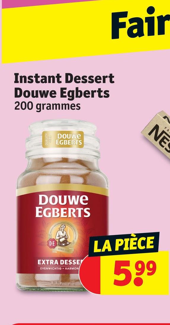 Fair
Instant Dessert
Douwe Egberts
200 grammes
DOUWE
EGBERTS
NE
DOUWE
EGBERTS
DE
EXTRA DESSE
EVENWICHTIG HARMON
LA PIÈCE
599