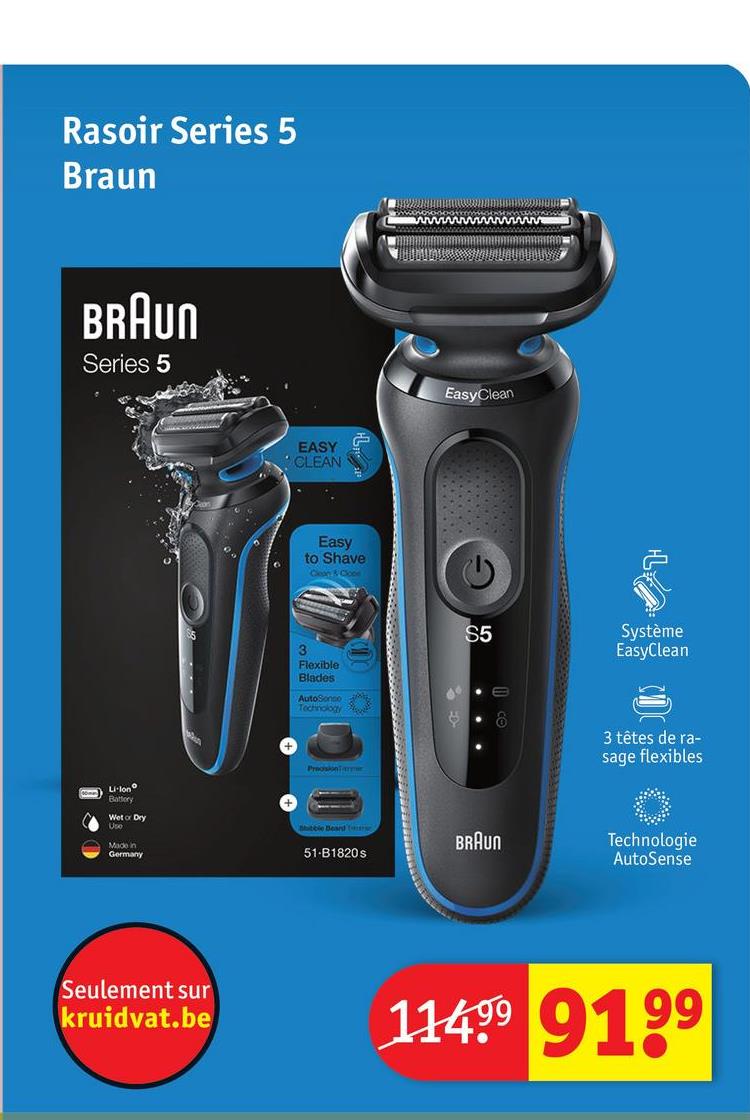 Rasoir Series 5
Braun
BRAUN
Series 5
EASY
CLEAN
EasyClean
9.
Easy
to Shave
Clean 50
3
Flexible
Blades
AutoSonco
Technology t
PrecisionTamme
Li-Ion
Battery
Wet or Dry
Use
Made in
Germany
Bibble Beard T
51-B1820s
S5
Système
EasyClean
3 têtes de ra-
sage flexibles
BRAUN
Technologie
AutoSense
Seulement sur
kruidvat.be
11499 9199