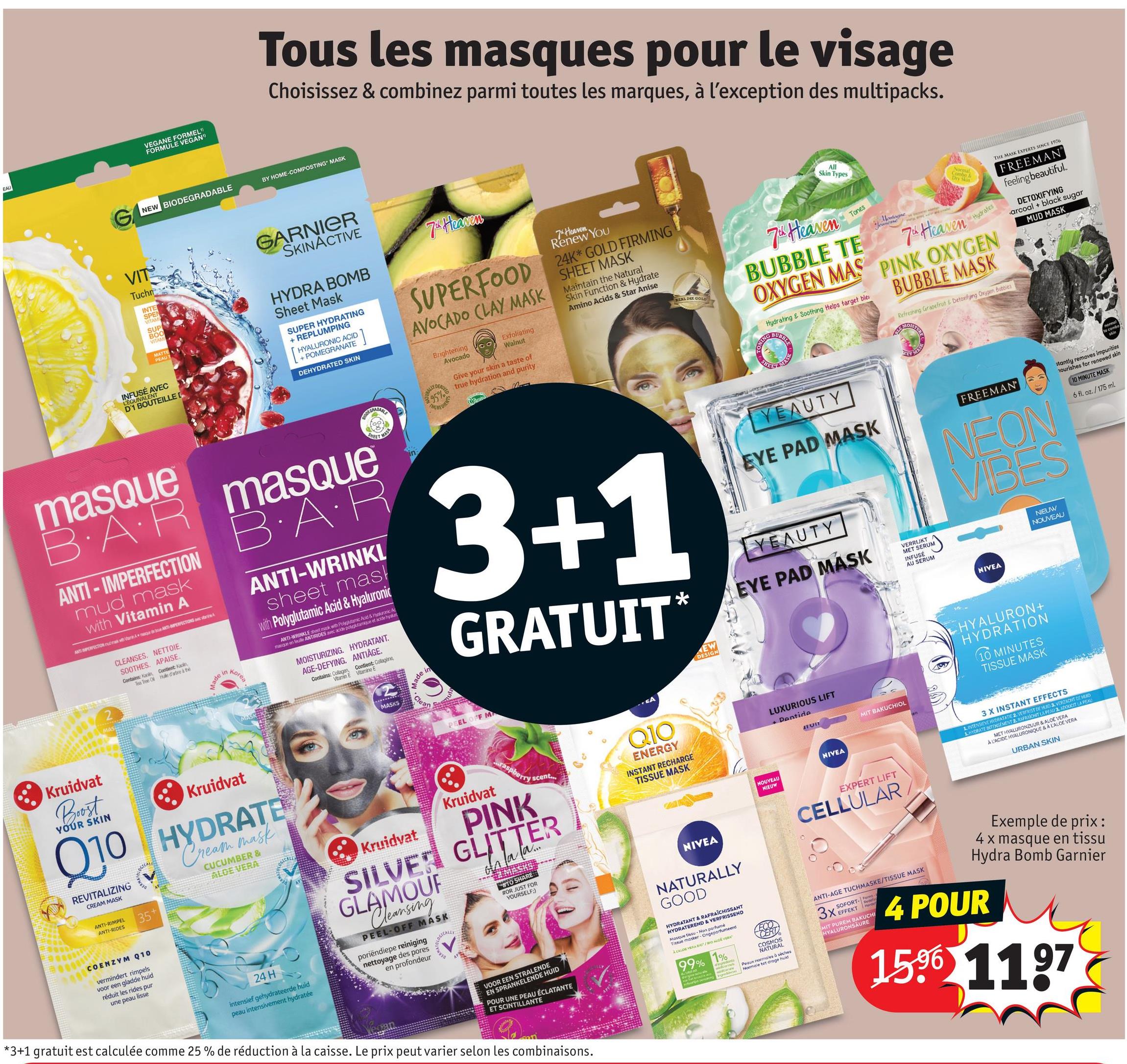 EAU
VEGANE FORMEL"
FORMULE VEGAN"
Tous les masques pour le visage
Choisissez & combinez parmi toutes les marques, à l'exception des multipacks.
NEW BIODEGRADABLE
BY HOME-COMPOSTING MASK
VIT
Tuchn
INTE
SPEN
VITAM
SUP
BOO
VITAM
MATTE
PEAUT
INFUSÉ AVEC
LEQUIVALENT
D'1 BOUTEILLE [
masque
GARNIER
SKINACTIVE
HYDRA BOMB
Sheet Mask
SUPER HYDRATING
+ REPLUMPING
HYALURONIC ACID
+ POMEGRANATE
DEHYDRATED SKIN
]
BIODERMABLE
BAR masque
ANTI-IMPERFECTION
mud mask
with Vitamin A
ANTI IMPERFECTION udmak with Van Ad be ANTI-IMPERFECTIONS A
CLEANSES. NETTOIE.
SOOTHES. APAISE.
Contains: Kaoin, Contient Kaolin,
Tea Tree Of Hule d'atre à thé
Made in
Korea
MASK
B·A·R
ANTI-WRINKL
sheet mask
with Polyglutamic Acid & Hyaluronic
ANTI-WRINKLE sheet mask with Polyglutamic Acid & Hyaluronic Ac
masque en feuille ANTIRIDES avec acide po
de polyglutamique et acide hyakurt
MOISTURIZING. HYDRATANT.
AGE-DEFYING. ANTIÂGE.
Contains: Collagen, Contient: Collagène,
Vitamin E Vitamine E
MASKS
Made in
lean
SHEET
7 Heaven
7 Heaven.
Renew You
24K GOLD FIRMING
SUPERFOOD SHEET MASK
AVOCADO CLAY MASK
RALLY DER
MASK
95%
NGREDIE
Brightening
Avocado
Exfoliating
Walnut
Give your skin a taste of
true hydration and purity
Maintain the Natural
Skin Function & Hydrate
Amino Acids & Star Anise
3+1
GRATUIT
*
EAL 24K GOLD
All
Skin Types
7th Heaven
Tones
Montagne
7th Heaven
Normal
Combo &
Dry Skin
Hydrates
BUBBLE TE
OXYGEN MAS PINK OXYGEN
Hydrating & Soothing Helps target ble
ONING BUBBLE
YEAUTY
EYE PAD MASK
YEAUTY
EYE PAD MASK
VERRIJKT
MET SERUM
INFUSÉ
AU SERUM
BUBBLE MASK
Refreshing Grapefruit & Detoxifying Oxygen bubbles
FREEMAN
NEON
VIBES
NIEUW
NOUVEAU
THE MASK EXPERTS SINCE 1976
FREEMAN
feeling beautiful.
DETOXIFYING
arcoal + black sugar
MUD MASK
normel
to combo
skin
stantly removes impurities
nourishes for renewed skin
10 MINUTE MASK
6 fl. oz./175 ml
Kruidvat
Boost
YOUR SKIN
Kruidvat
Q10 HYDRATE
REVITALIZING
CREAM MASK
ANTI-RIMPEL
ANTI-RIDES
COENZYM Q10
vermindert rimpels
voor een gladde huid
réduit les rides pur
une peau lisse
35+
Cream mask
CUCUMBER &
ALOE VERA
24 H
intensief gehydrateerde huid
peau intensivement hydratée
Kruidvat
PEEL OFF M
Kruidvat
...raspberry scent...
PINK
SILVER GLITTER
GLAMOUF
Cleansing
PEEL-OFF MASK
poriëndiepe reiniging
nettoyage des pores
en profondeur
OGICALLY
Ga
#Z MASKS
#TO SHARE
#OR JUST FOR
YOURSELF:)
N....
CA
Q10
ENERGY
INSTANT RECHARGE
TISSUE MASK
NIVEA
EW
DESIGN
LUXURIOUS LIFT
+ Pentide
Un
MIT BAKUCHIOL
NIVEA
NOUVEAU
NIEUW
NIVEA
HYALURON+
HYDRATION
10 MINUTES
TISSUE MASK
EXPERT LIFT
CELLULAR.
3 X INSTANT EFFECTS
1. INTENSIVE HYDRATATIE 2. VERFRIST DE HURD 3. VERZACHT DE HUID
1. HYDRATE INTENSEMENT 2. RAFRAICHIT LA PEAU 3. ADOUCIT LA PEAU
MET HYALURONZUUR & ALOE VERA
À L'ACIDE HYALURONIQUE & A LALOE VERA
URBAN SKIN
VOOR EEN STRALENDE
EN SPRANKELENDE HUID
POUR UNE PEAU ÉCLATANTE
ET SCINTILLANTE
*3+1 gratuit est calculée comme 25 % de réduction à la caisse. Le prix peut varier selon les combinaisons.
NATURALLY
GOOD
HYDRATANT & RAFRAICHISSANT
HYDRATEREND & VERFRISSEND
Masque tissu-Non parfumé
Tissue masker-Ongeparfumeerd
A CALOE VERA BIO/BIO ALOE VERA
99% 1%
ingrediants
LECO
CERT
COSMOS
NATURAL
Peaux normales à séches
Normale tot droge huid
ANTI-AGE TUCHMASKE/TISSUE MASK
SOFORT-Form
3X EFFEKT
MIT PUREM BAKUCHI
HYALURONSAURE
Exemple de prix:
4 x masque en tissu
Hydra Bomb Garnier
4 POUR
1596 1197
