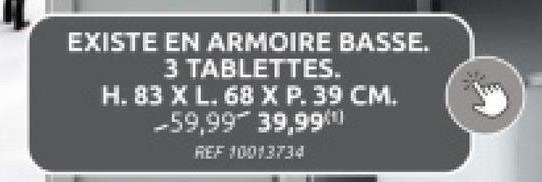 EXISTE EN ARMOIRE BASSE.
3 TABLETTES.
H. 83 X L. 68 X P. 39 CM.
-59,99 39,99
REF 10013734