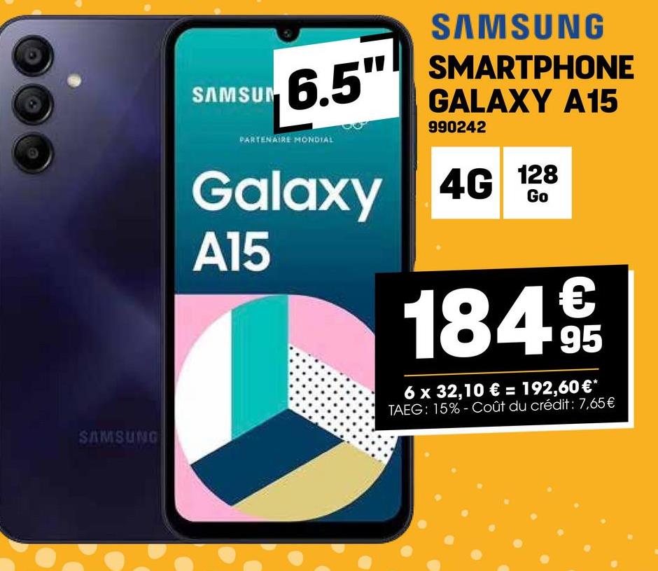SAMSUNG
SAMSUN
6.5"
PARTENAIRE MONDIAL
Galaxy
A15
SAMSUNG
SMARTPHONE
GALAXY A15
990242
4G 128
Go
184995
6 x 32,10 € = 192,60 €*
TAEG: 15%-Coût du crédit: 7,65€