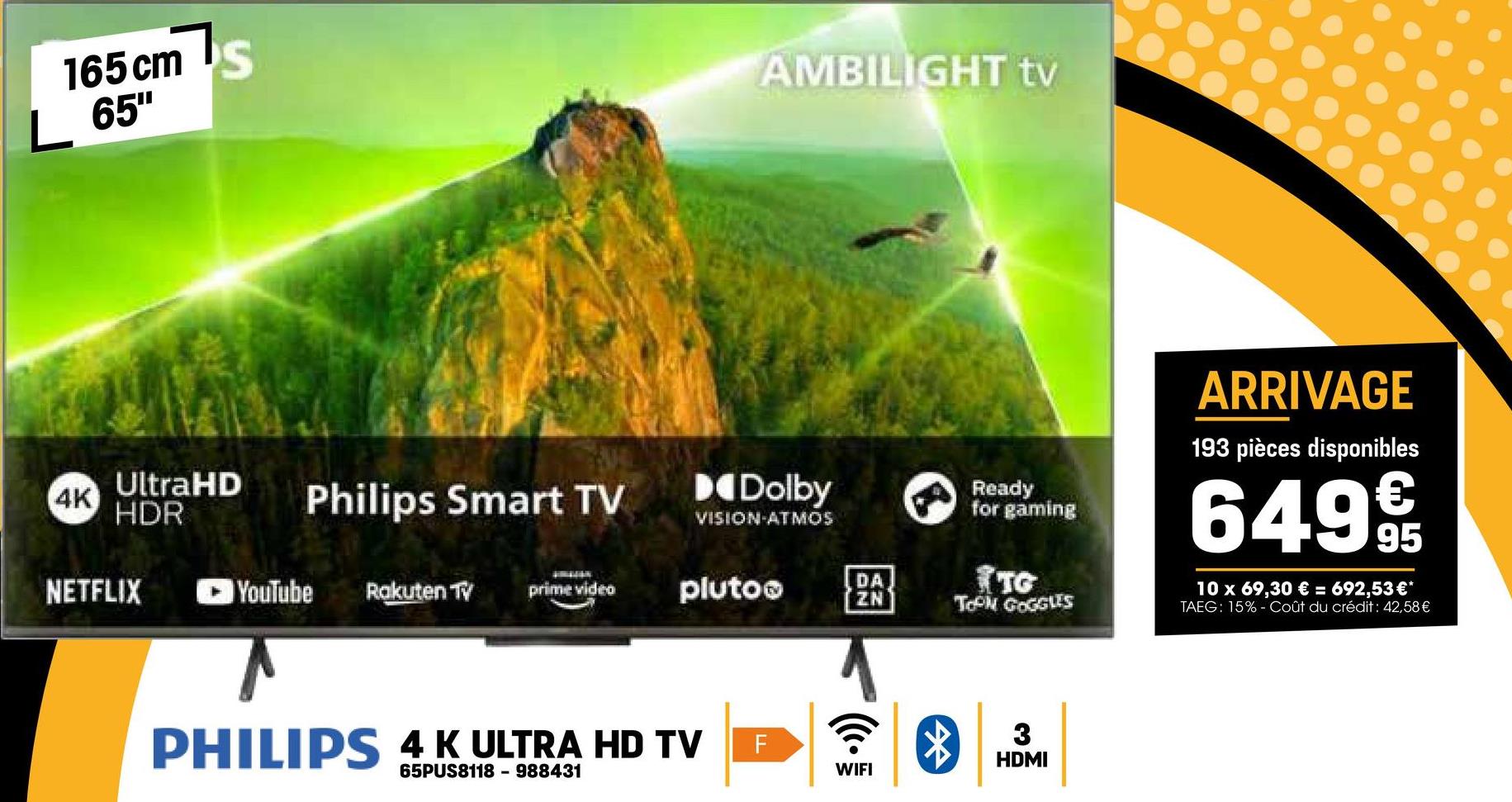 165 cm
65"
AMBILIGHT tv
Ready
for gaming
ARRIVAGE
193 pièces disponibles
649 9
10 x 69,30 € = 692,53 €*
TAEG: 15% - Coût du crédit : 42,58 €
4K
UltraHD
HDR
Dolby
Philips Smart TV
VISION-ATMOS
NETFLIX
YouTube Rakuten TV
prime video
plutoo
DA
ZN
TG
TOPM GOGGLES
PHILIPS 4 K ULTRA HD TV
65PUS8118 - 988431
F
*
m
HDMI
WIFI