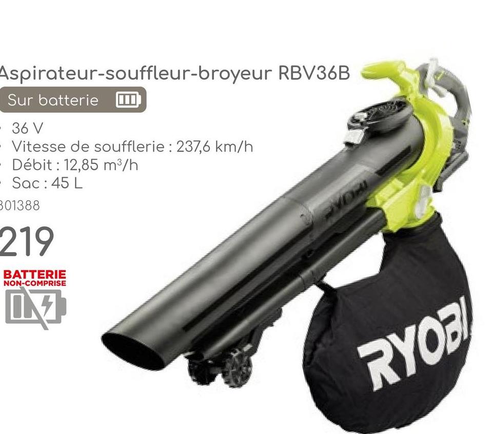 Aspirateur-souffleur-broyeur RBV36B
Sur batterie
36 V
- Vitesse de soufflerie: 237,6 km/h
Débit: 12,85 m³/h
• Sac: 45 L
801388
219
BATTERIE
NON-COMPRISE
RYOB
