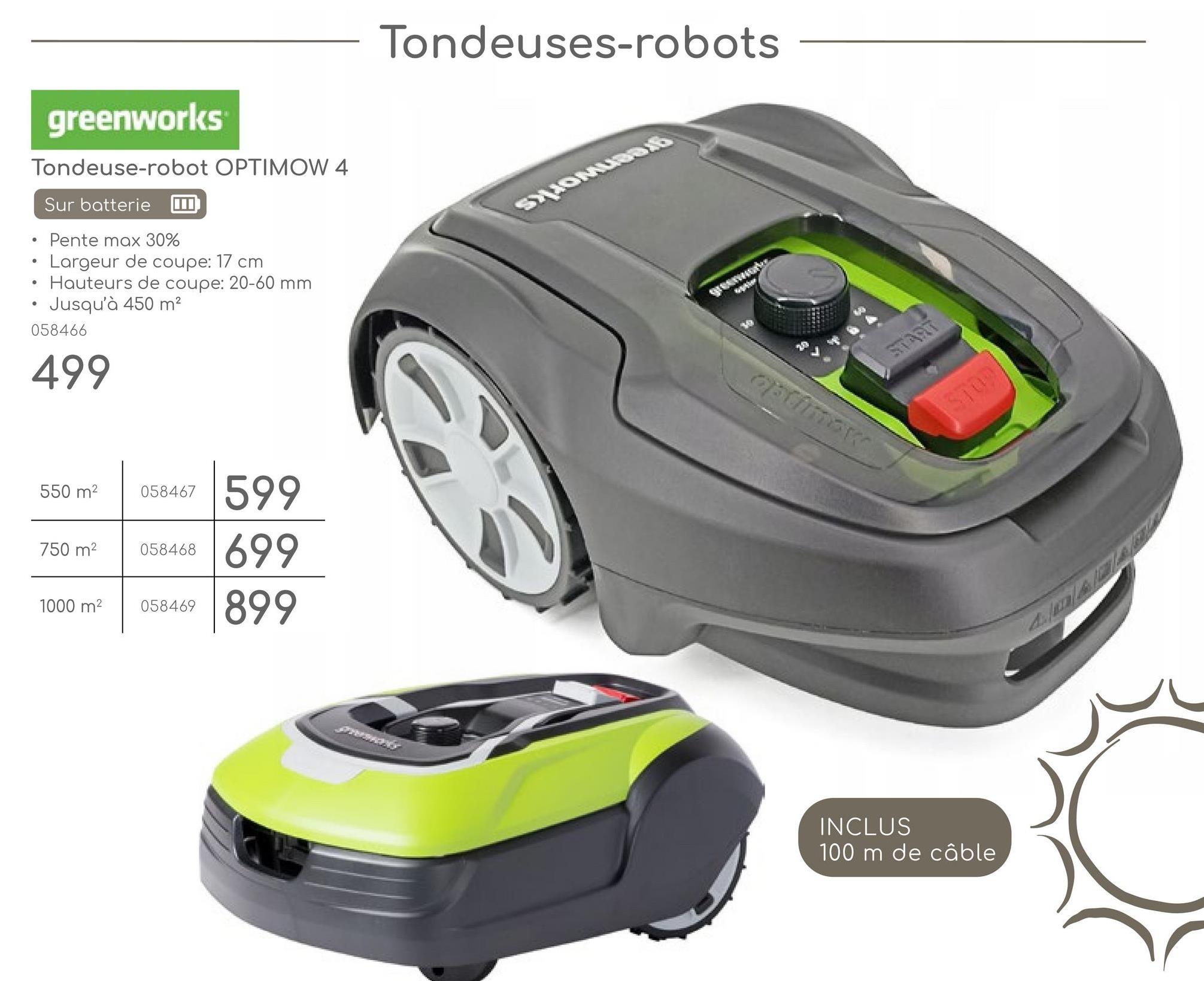 •
greenworks
Tondeuse-robot OPTIMOW 4
Sur batterie
Pente max 30%
Largeur de coupe: 17 cm
Hauteurs de coupe: 20-60 mm
Jusqu'à 450 m²
058466
499
550 m²
058467
599
750 m²
058468
1000 m²
058469
699
899
Tondeuses-robots
greenwo
optimax
START
INCLUS
100 m de câble
$109