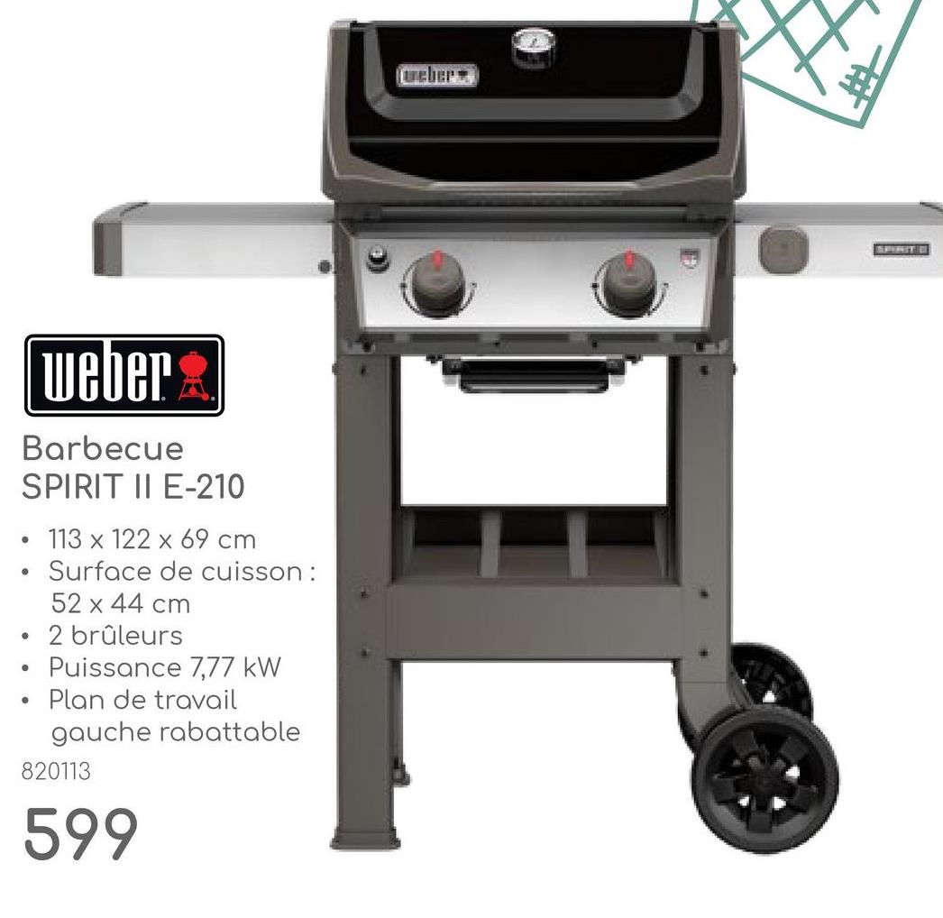 weber
Barbecue
SPIRIT II E-210
•
•
•
•
113 x 122 x 69 cm
Surface de cuisson :
52 x 44 cm
2 brûleurs
Puissance 7,77 kW
Plan de travail
gauche rabattable
820113
599
eber
SPIRIT D